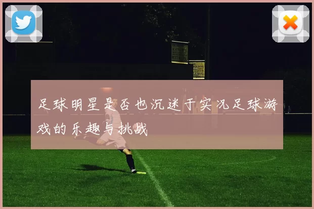 足球明星是否也沉迷于实况足球游戏的乐趣与挑战