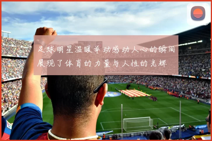 足球明星温暖举动感动人心的瞬间展现了体育的力量与人性的光辉