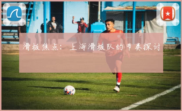 滑板焦点：上海滑板队的节奏探讨