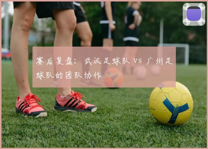 赛后复盘：武汉足球队 vs 广州足球队的团队协作