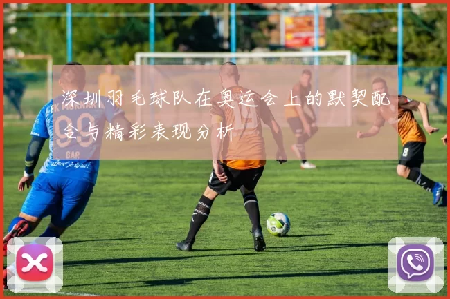 深圳羽毛球队在奥运会上的默契配合与精彩表现分析