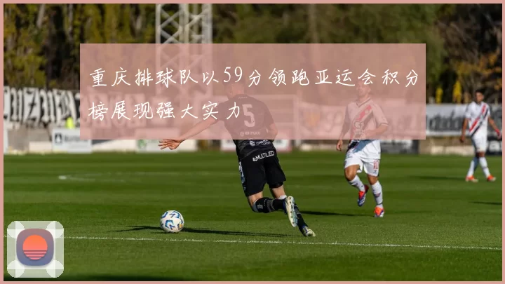 重庆排球队以59分领跑亚运会积分榜展现强大实力