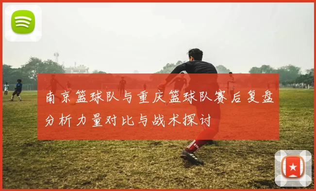 南京篮球队与重庆篮球队赛后复盘分析力量对比与战术探讨