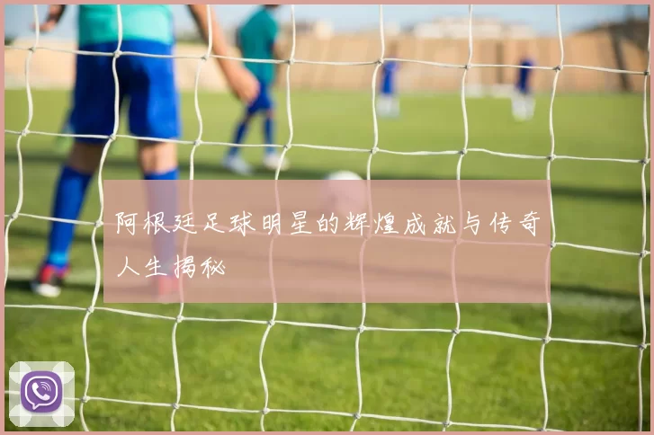 阿根廷足球明星的辉煌成就与传奇人生揭秘